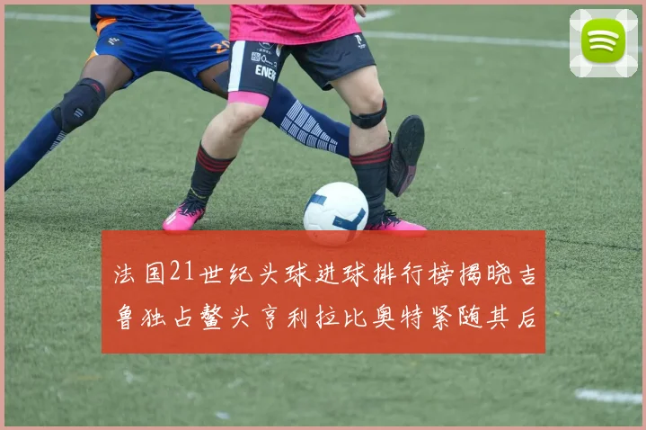 法国21世纪头球进球排行榜揭晓吉鲁独占鳌头亨利拉比奥特紧随其后