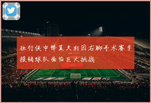 独行侠中锋莱夫利因右脚手术赛季报销球队面临巨大挑战