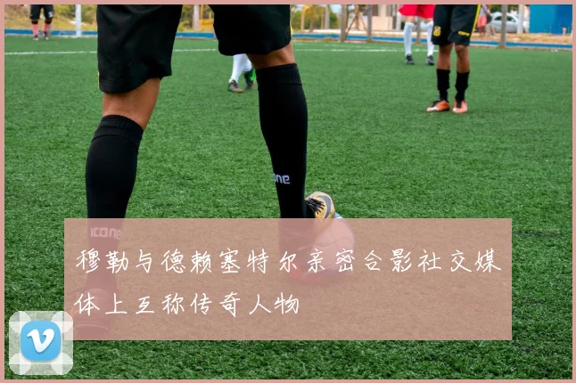 穆勒与德赖塞特尔亲密合影社交媒体上互称传奇人物