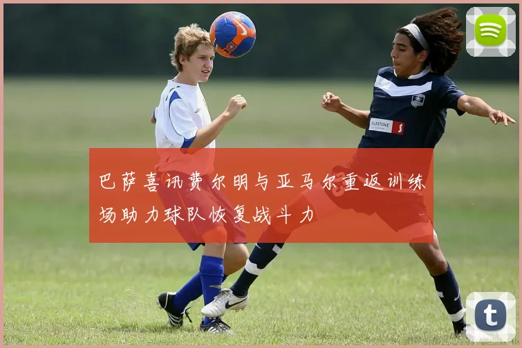 巴萨喜讯费尔明与亚马尔重返训练场助力球队恢复战斗力