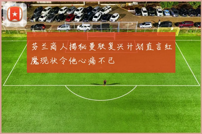 芬兰商人揭秘曼联复兴计划直言红魔现状令他心痛不已