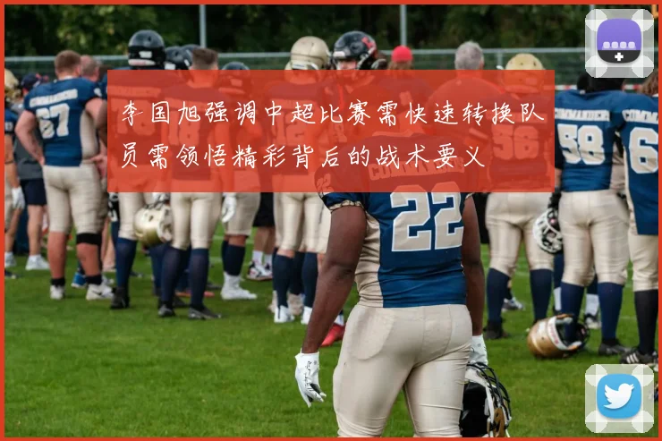 李国旭强调中超比赛需快速转换队员需领悟精彩背后的战术要义