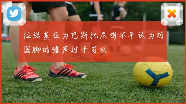 拉诺基亚为巴斯托尼鸣不平认为对国脚的嘘声过于苛刻
