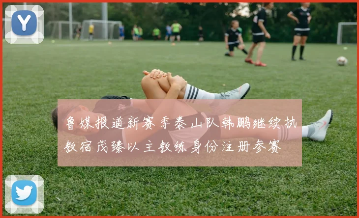 鲁媒报道新赛季泰山队韩鹏继续执教宿茂臻以主教练身份注册参赛