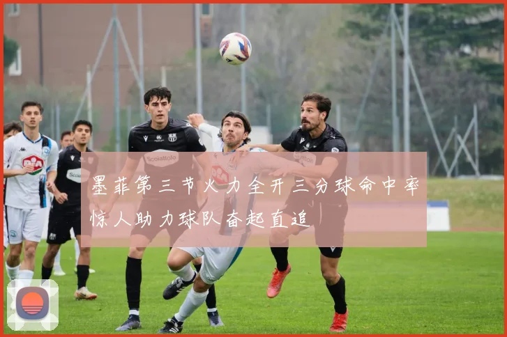 墨菲第三节火力全开三分球命中率惊人助力球队奋起直追