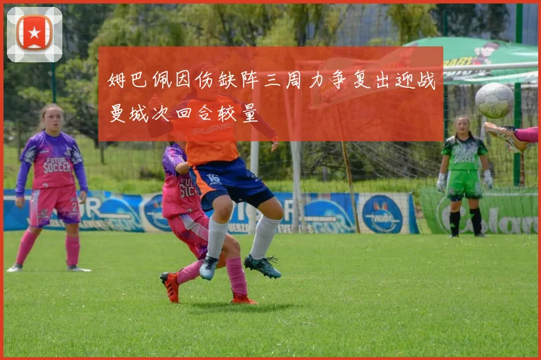 姆巴佩因伤缺阵三周力争复出迎战曼城次回合较量