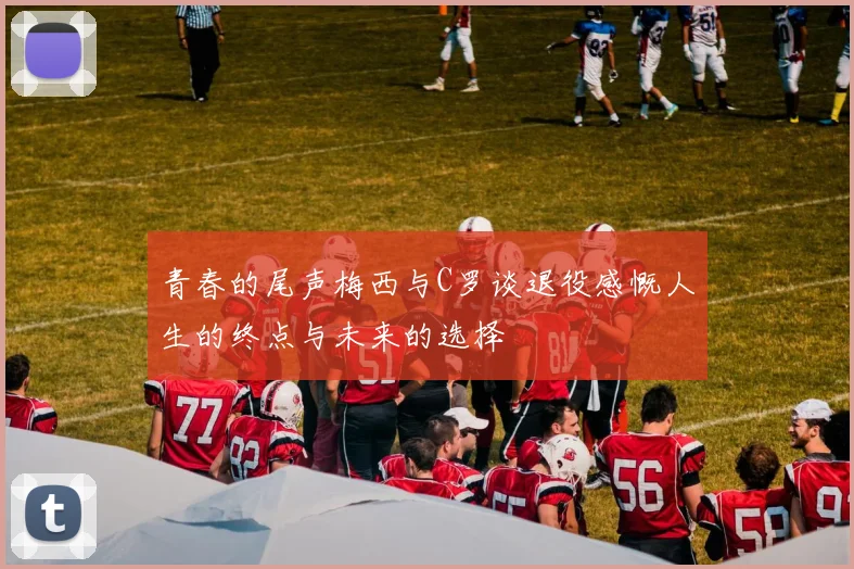 青春的尾声梅西与C罗谈退役感慨人生的终点与未来的选择