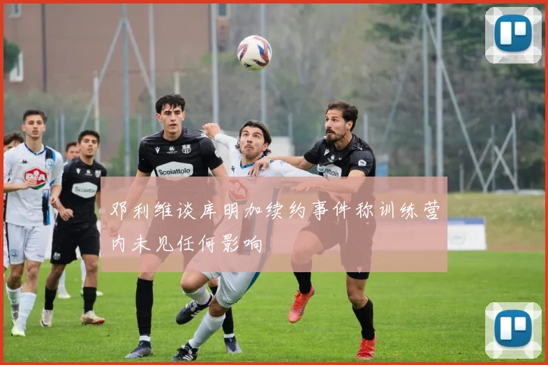 邓利维谈库明加续约事件称训练营内未见任何影响