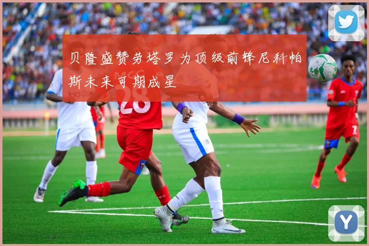 贝隆盛赞劳塔罗为顶级前锋尼科帕斯未来可期成星