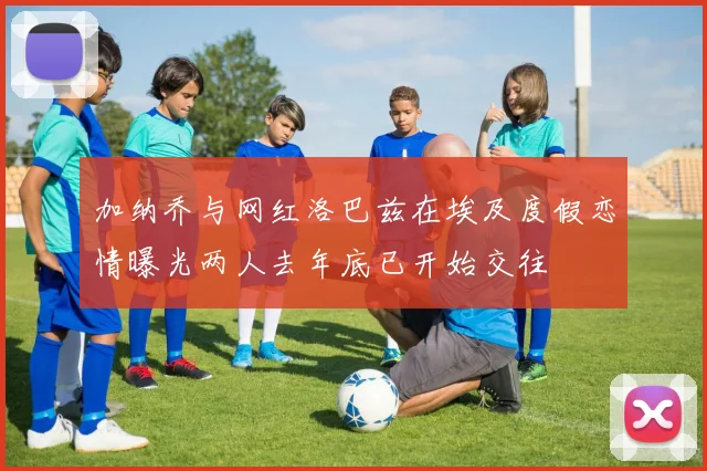 加纳乔与网红洛巴兹在埃及度假恋情曝光两人去年底已开始交往