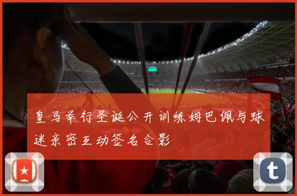 皇马举行圣诞公开训练姆巴佩与球迷亲密互动签名合影