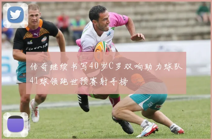传奇继续书写40岁C罗双响助力球队41球领跑世预赛射手榜
