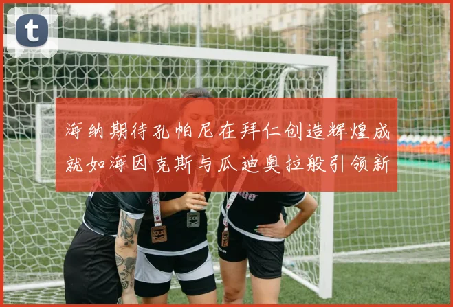 海纳期待孔帕尼在拜仁创造辉煌成就如海因克斯与瓜迪奥拉般引领新时代