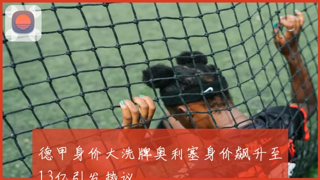 德甲身价大洗牌奥利塞身价飙升至13亿引发热议