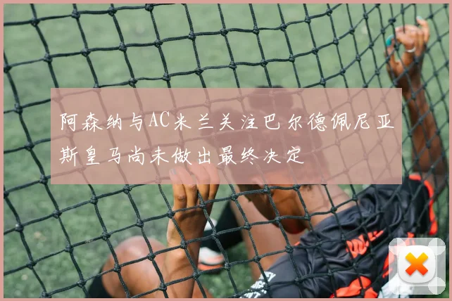 阿森纳与AC米兰关注巴尔德佩尼亚斯皇马尚未做出最终决定