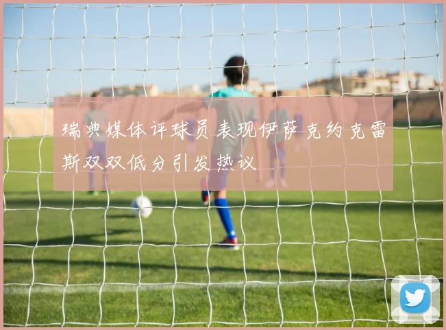 瑞典媒体评球员表现伊萨克约克雷斯双双低分引发热议