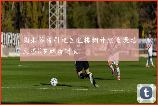 国米或将引进巨星橡树计划重现尤文签C罗辉煌时刻