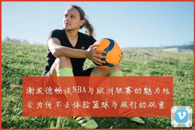 谢泼德畅谈NBA与欧洲联赛的魅力结合为何不去体验篮球与旅行的双重乐趣