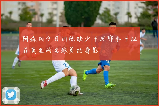 阿森纳今日训练缺少卡皮耶和卡拉菲奥里两名球员的身影