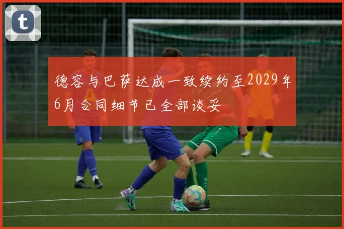 德容与巴萨达成一致续约至2029年6月合同细节已全部谈妥