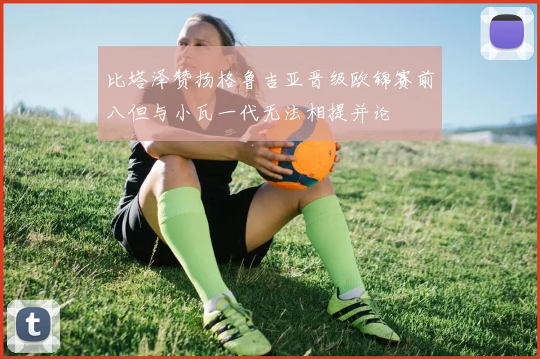 比塔泽赞扬格鲁吉亚晋级欧锦赛前八但与小瓦一代无法相提并论