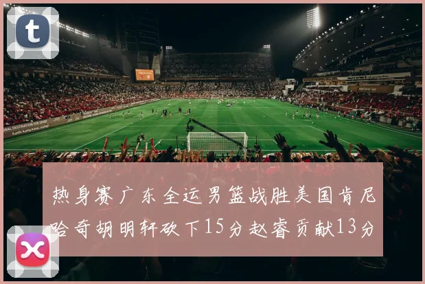 热身赛广东全运男篮战胜美国肯尼哈奇胡明轩砍下15分赵睿贡献13分