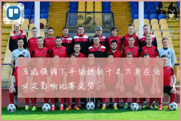 马威强调下半场拼劲十足只要在场必定影响比赛走势