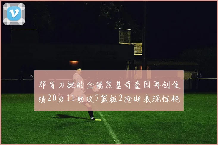 邓肯力挺的全能黑基奇奎因再创佳绩20分11助攻7篮板2抢断表现惊艳