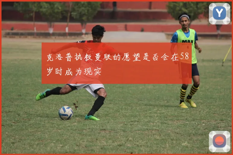 克洛普执教曼联的愿望是否会在58岁时成为现实