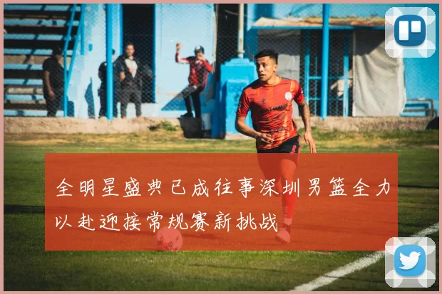 全明星盛典已成往事深圳男篮全力以赴迎接常规赛新挑战