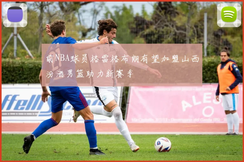 前NBA球员格雷格布朗有望加盟山西汾酒男篮助力新赛季