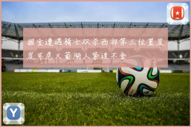 掘金遭遇骑士双杀西部第三位置岌岌可危火箭湖人紧追不舍