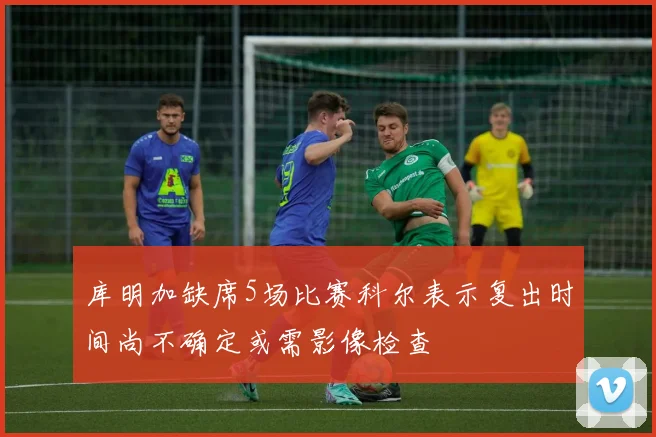 库明加缺席5场比赛科尔表示复出时间尚不确定或需影像检查