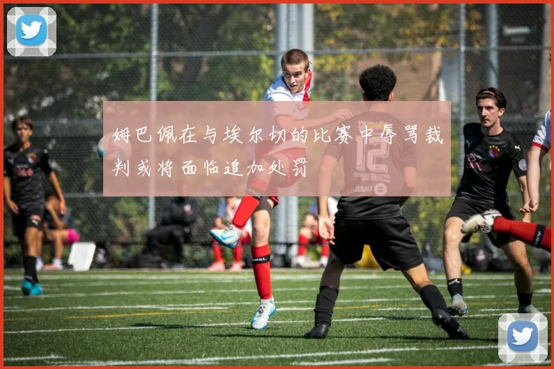 姆巴佩在与埃尔切的比赛中辱骂裁判或将面临追加处罚