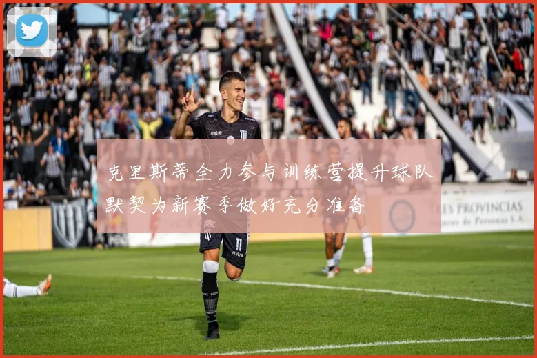 克里斯蒂全力参与训练营提升球队默契为新赛季做好充分准备