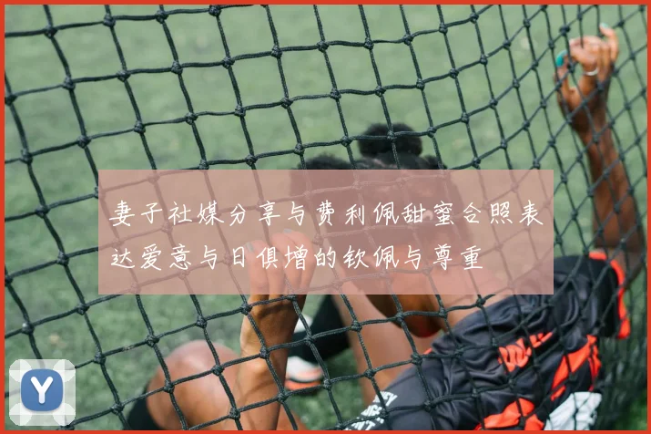 妻子社媒分享与费利佩甜蜜合照表达爱意与日俱增的钦佩与尊重
