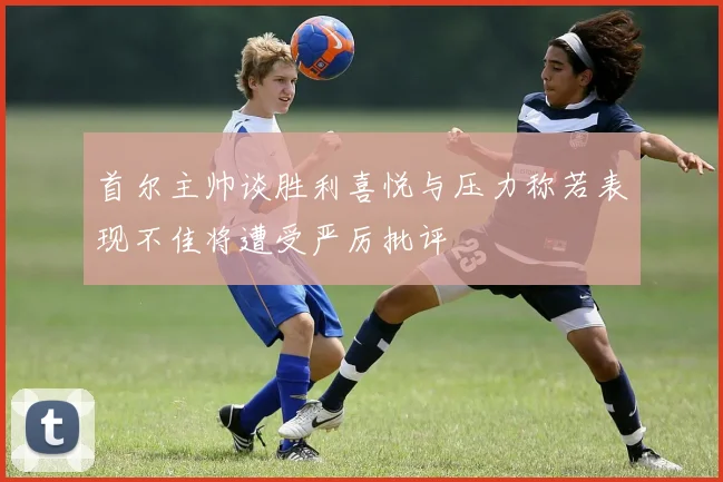 首尔主帅谈胜利喜悦与压力称若表现不佳将遭受严厉批评