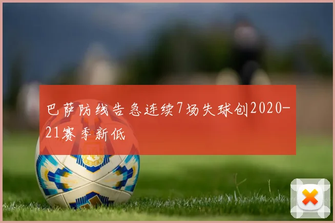 巴萨防线告急连续7场失球创2020-21赛季新低