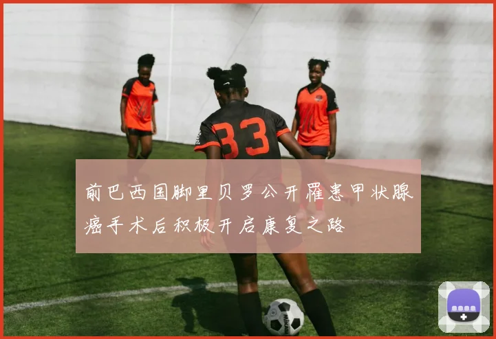 前巴西国脚里贝罗公开罹患甲状腺癌手术后积极开启康复之路